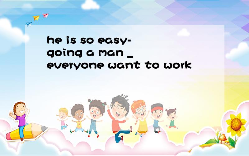 he is so easy-going a man _ everyone want to work