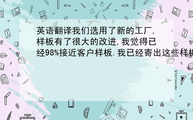 英语翻译我们选用了新的工厂,样板有了很大的改进,我觉得已经98%接近客户样板.我已经寄出这些样板到我们H.K offic