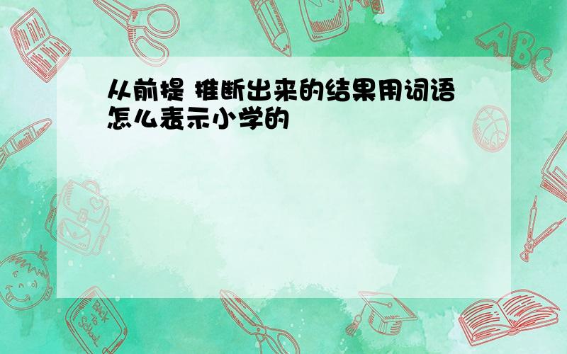 从前提 推断出来的结果用词语怎么表示小学的