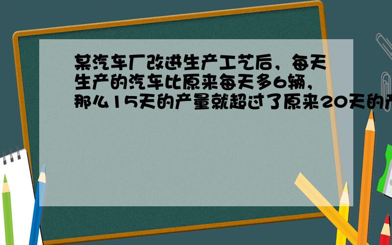 某汽车厂改进生产工艺后，每天生产的汽车比原来每天多6辆，那么15天的产量就超过了原来20天的产量，则原来每天最多能生产多