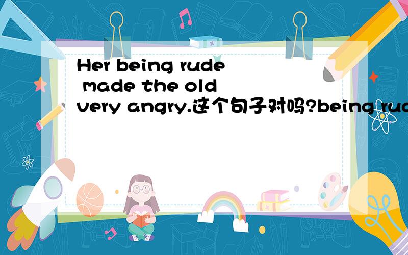 Her being rude made the old very angry.这个句子对吗?being rude 这个主