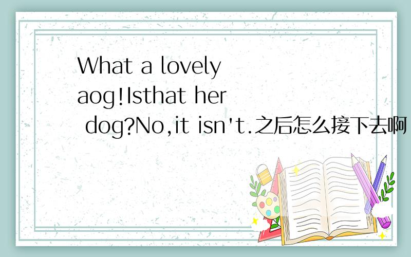 What a lovely aog!Isthat her dog?No,it isn't.之后怎么接下去啊!急