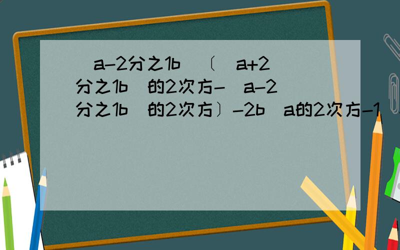 (a-2分之1b）〔（a+2分之1b）的2次方-（a-2分之1b）的2次方〕-2b（a的2次方-1）其中a＝2b＝1