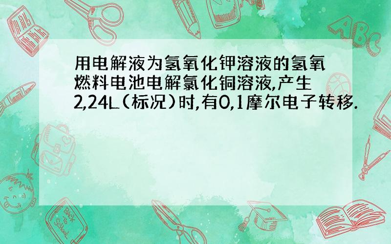 用电解液为氢氧化钾溶液的氢氧燃料电池电解氯化铜溶液,产生2,24L(标况)时,有0,1摩尔电子转移.