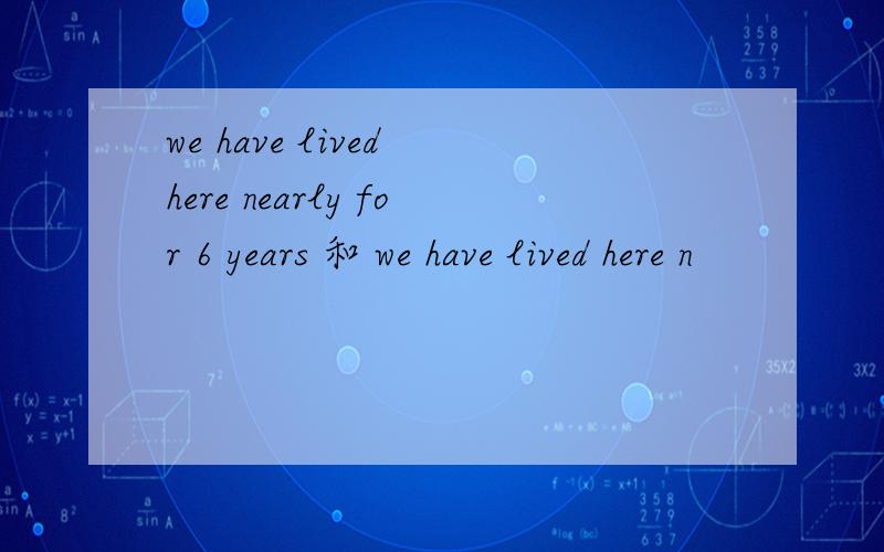 we have lived here nearly for 6 years 和 we have lived here n