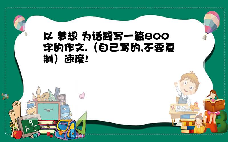 以 梦想 为话题写一篇800字的作文.（自己写的,不要复制）速度!