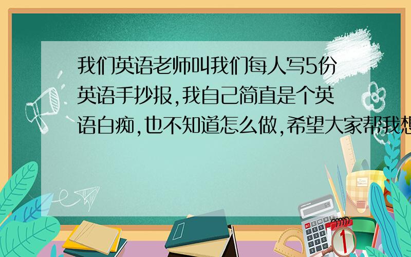 我们英语老师叫我们每人写5份英语手抄报,我自己简直是个英语白痴,也不知道怎么做,希望大家帮我想想~~