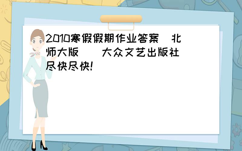 2010寒假假期作业答案（北师大版）（大众文艺出版社） 尽快尽快!