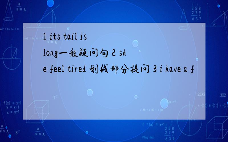 1 its tail is long一般疑问句 2 she feel tired 划线部分提问 3 i have a f