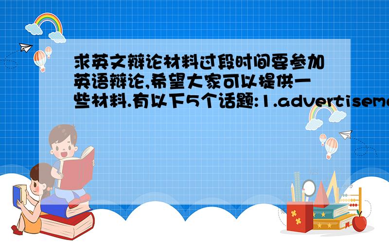 求英文辩论材料过段时间要参加英语辩论,希望大家可以提供一些材料.有以下5个话题:1.advertisement 广告宣传