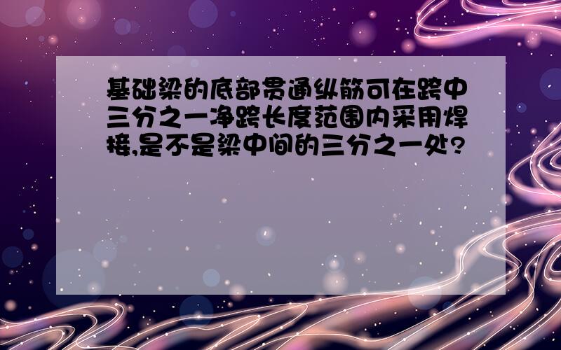 基础梁的底部贯通纵筋可在跨中三分之一净跨长度范围内采用焊接,是不是梁中间的三分之一处?