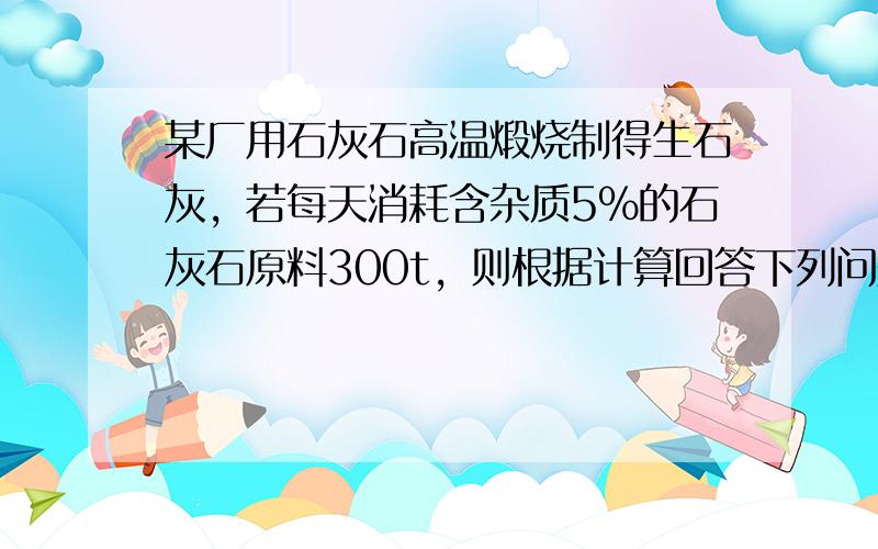 某厂用石灰石高温煅烧制得生石灰，若每天消耗含杂质5%的石灰石原料300t，则根据计算回答下列问题：