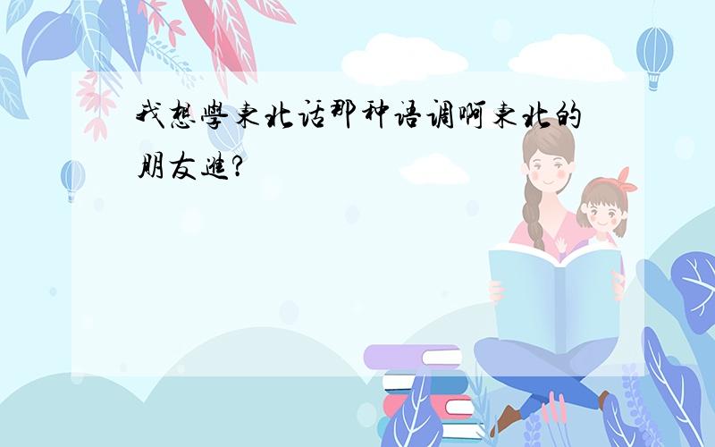 我想学东北话那种语调啊东北的朋友进?