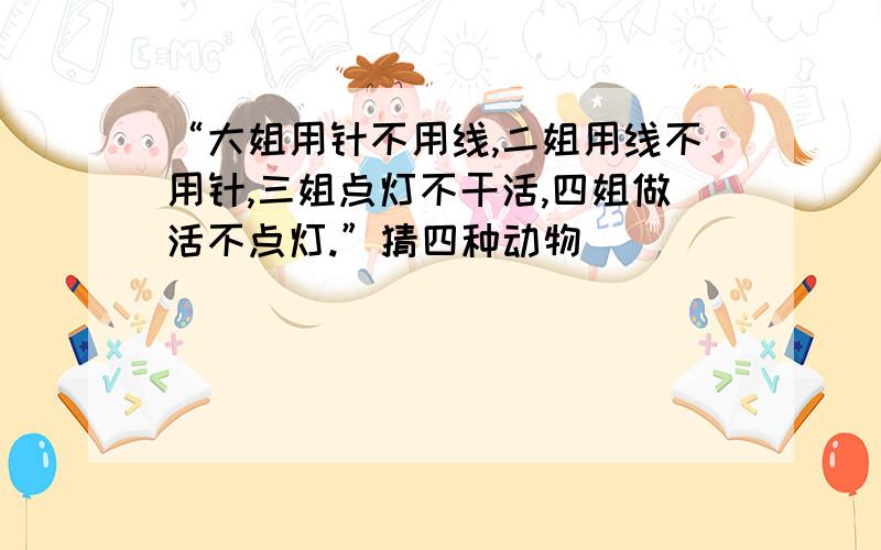 “大姐用针不用线,二姐用线不用针,三姐点灯不干活,四姐做活不点灯.”猜四种动物