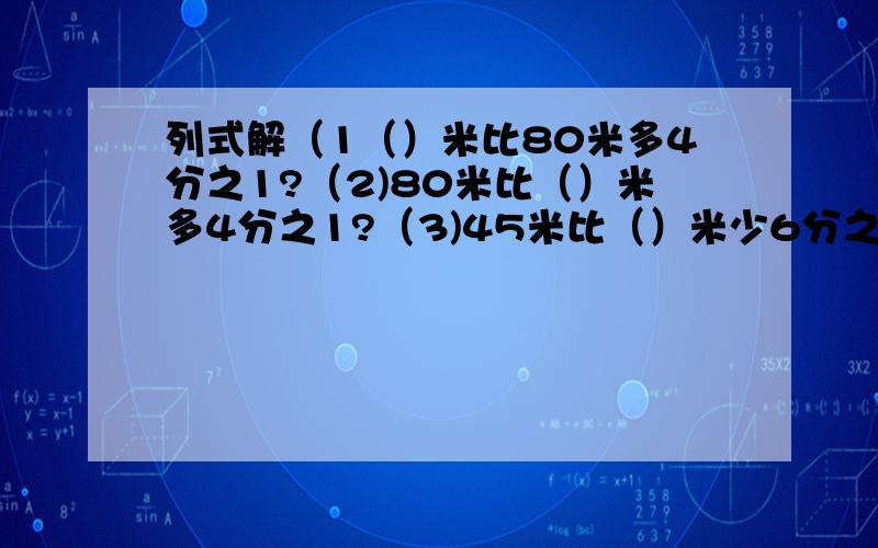 列式解（1（）米比80米多4分之1?（2)80米比（）米多4分之1?（3)45米比（）米少6分之1 (4()米比45米多