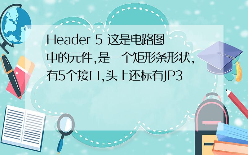 Header 5 这是电路图中的元件,是一个矩形条形状,有5个接口,头上还标有JP3