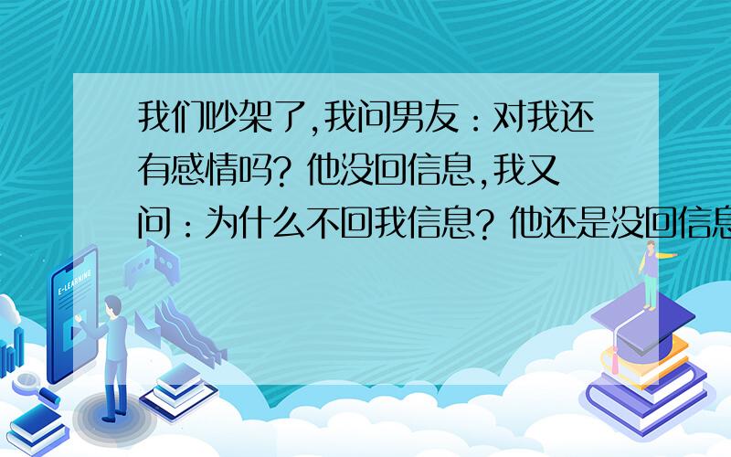 我们吵架了,我问男友：对我还有感情吗? 他没回信息,我又问：为什么不回我信息? 他还是没回信息. 我又发了一天信息,说：