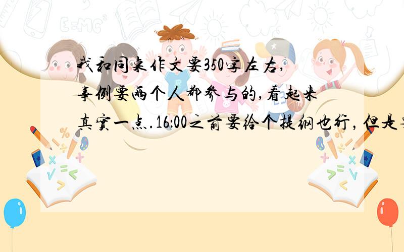 我和同桌作文要350字左右,事例要两个人都参与的,看起来真实一点.16：00之前要给个提纲也行，但是要两个人都参与的，注