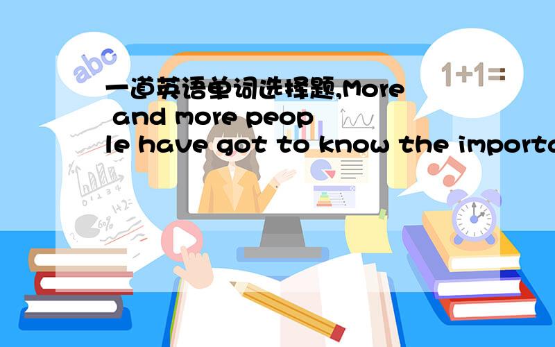 一道英语单词选择题,More and more people have got to know the importan