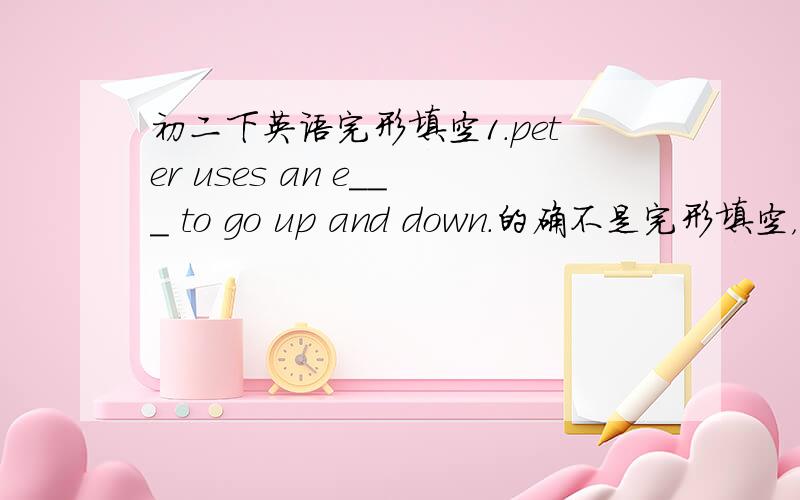 初二下英语完形填空1.peter uses an e___ to go up and down.的确不是完形填空，是补全