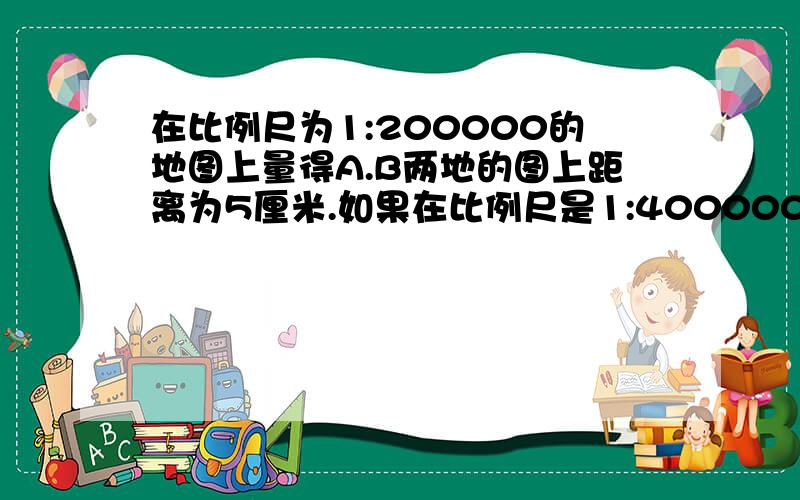 在比例尺为1:200000的地图上量得A.B两地的图上距离为5厘米.如果在比例尺是1:400000的地图上,A.B两地的