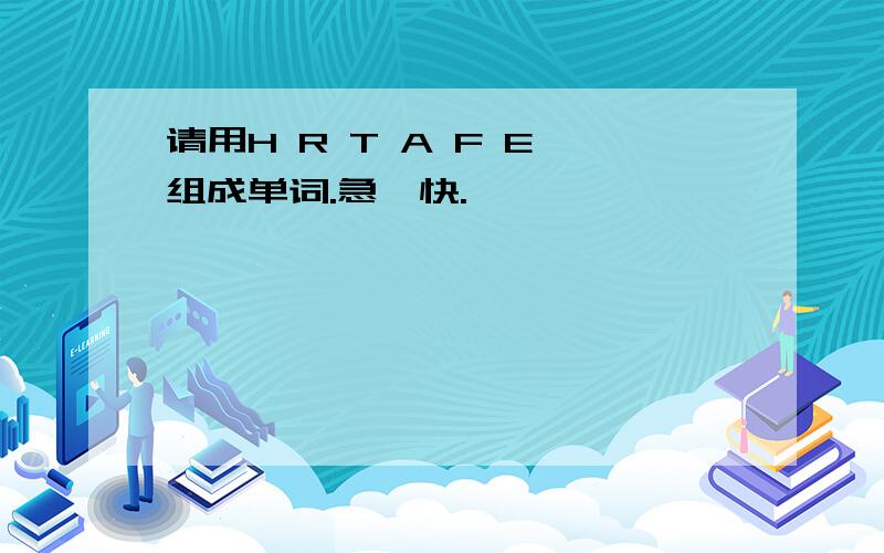 请用H R T A F E,组成单词.急,快.