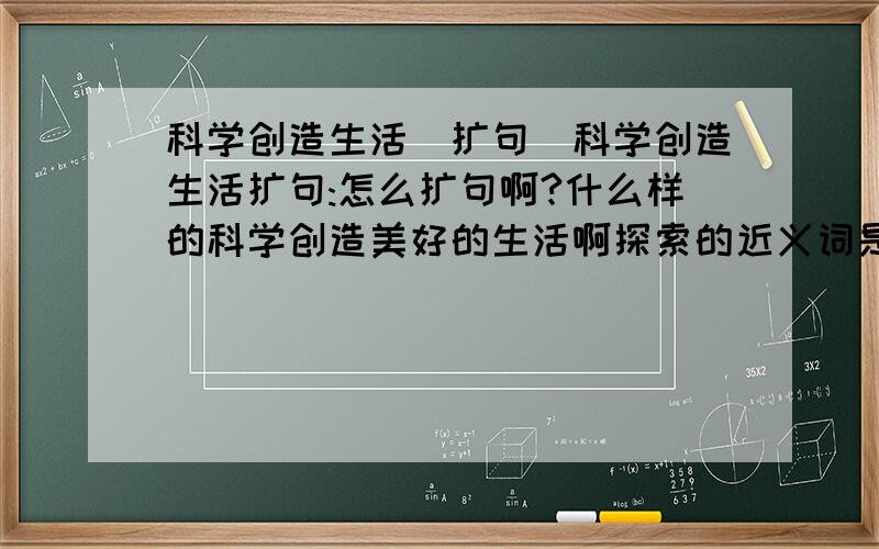 科学创造生活(扩句)科学创造生活扩句:怎么扩句啊?什么样的科学创造美好的生活啊探索的近义词是什么啊?