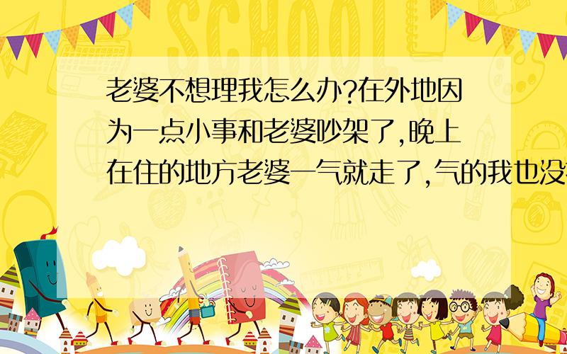 老婆不想理我怎么办?在外地因为一点小事和老婆吵架了,晚上在住的地方老婆一气就走了,气的我也没找也没跟她父母说,之后我老婆