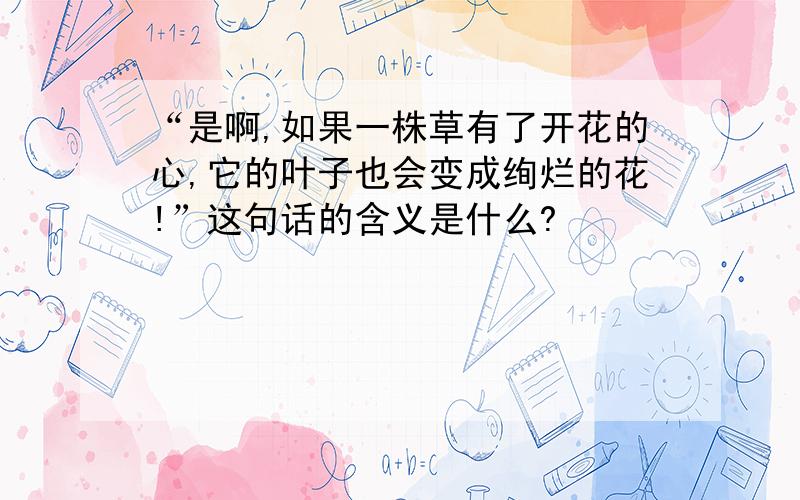 “是啊,如果一株草有了开花的心,它的叶子也会变成绚烂的花!”这句话的含义是什么?