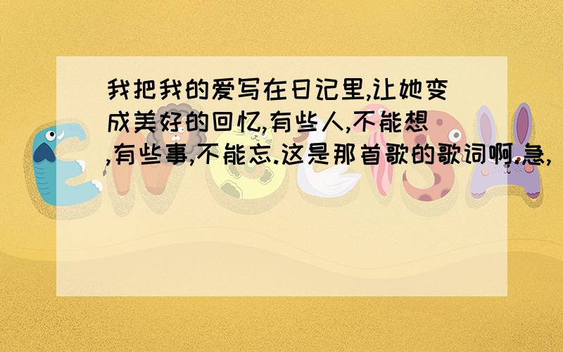 我把我的爱写在日记里,让她变成美好的回忆,有些人,不能想,有些事,不能忘.这是那首歌的歌词啊.急,