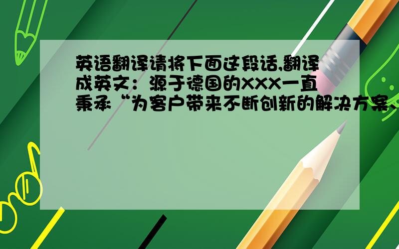 英语翻译请将下面这段话,翻译成英文：源于德国的XXX一直秉承“为客户带来不断创新的解决方案、生活享受和自豪感的世界顶尖水