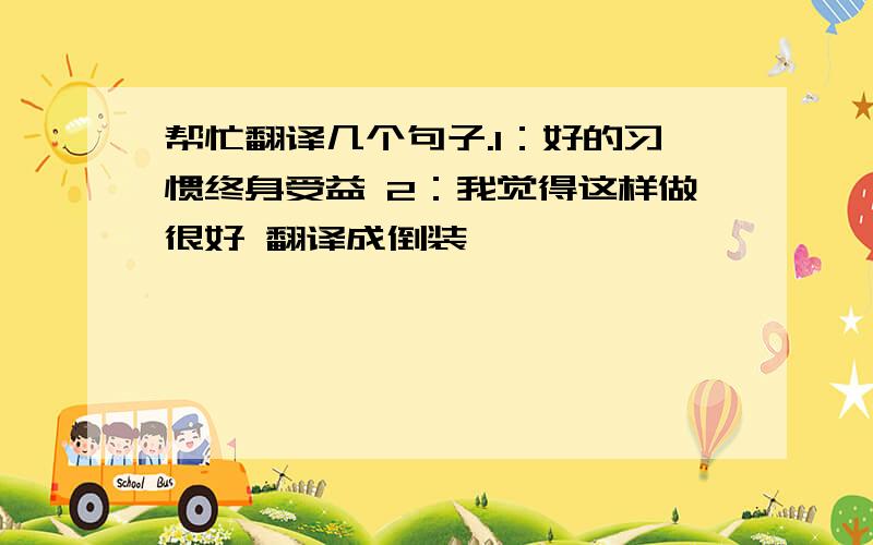 帮忙翻译几个句子.1：好的习惯终身受益 2：我觉得这样做很好 翻译成倒装