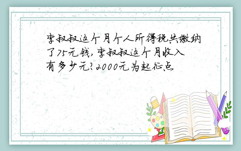 李叔叔这个月个人所得税共缴纳了75元钱,李叔叔这个月收入有多少元?2000元为起征点