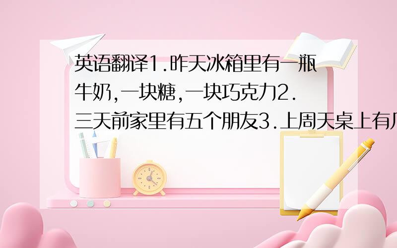 英语翻译1.昨天冰箱里有一瓶牛奶,一块糖,一块巧克力2.三天前家里有五个朋友3.上周天桌上有几本书4.昨天在我回家的路上