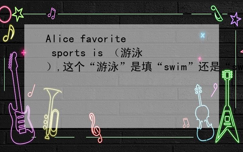 Alice favorite sports is （游泳）,这个“游泳”是填“swim”还是“swimming”,为什么