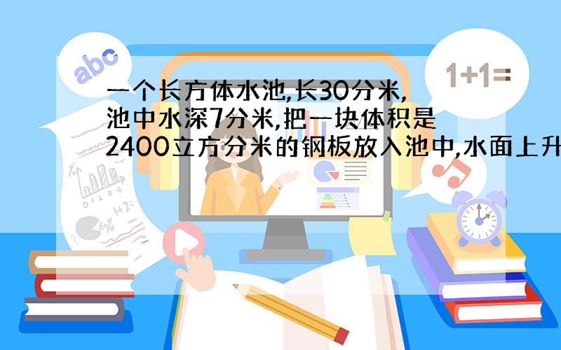 一个长方体水池,长30分米,池中水深7分米,把一块体积是2400立方分米的钢板放入池中,水面上升多少分米?