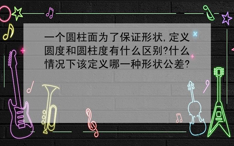 一个圆柱面为了保证形状,定义圆度和圆柱度有什么区别?什么情况下该定义哪一种形状公差?