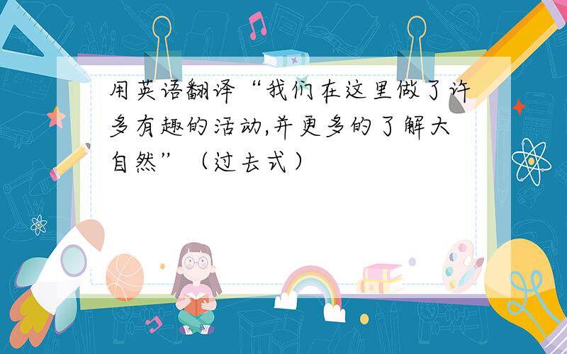 用英语翻译“我们在这里做了许多有趣的活动,并更多的了解大自然”（过去式）