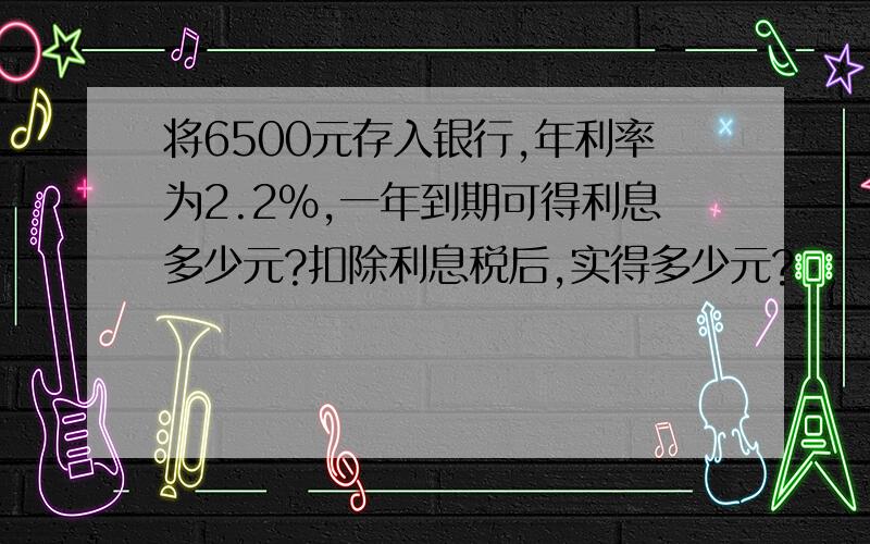 将6500元存入银行,年利率为2.2%,一年到期可得利息多少元?扣除利息税后,实得多少元?