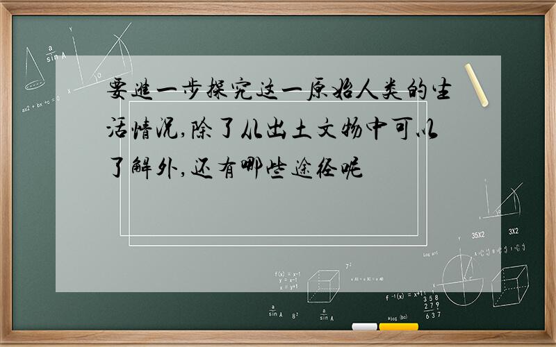 要进一步探究这一原始人类的生活情况,除了从出土文物中可以了解外,还有哪些途径呢