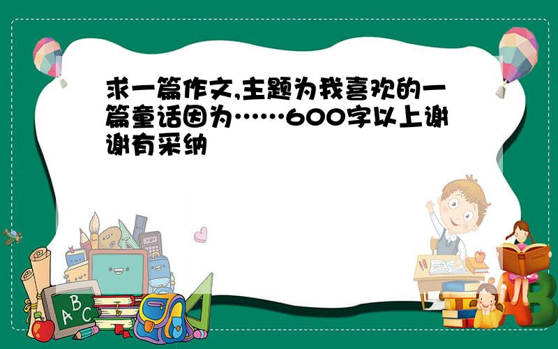 求一篇作文,主题为我喜欢的一篇童话因为……600字以上谢谢有采纳