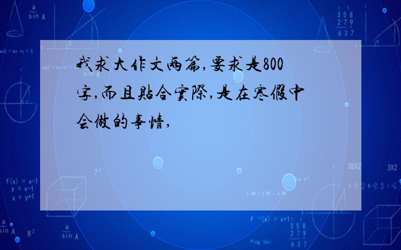 我求大作文两篇,要求是800字,而且贴合实际,是在寒假中会做的事情,