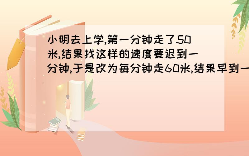 小明去上学,第一分钟走了50米,结果找这样的速度要迟到一分钟,于是改为每分钟走60米,结果早到一分钟.