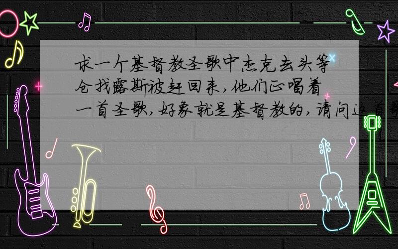 求一个基督教圣歌中杰克去头等仓找露斯被赶回来,他们正唱着一首圣歌,好象就是基督教的,请问这首歌叫什么名字,歌词大意是什么