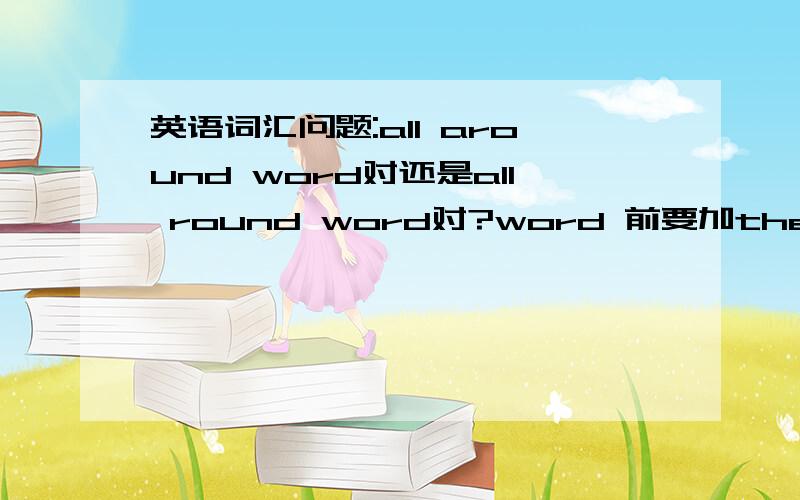 英语词汇问题:all around word对还是all round word对?word 前要加the吗?