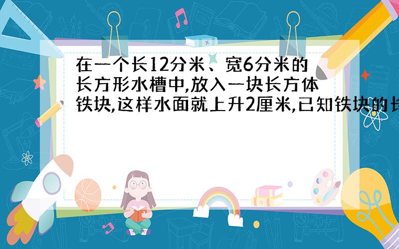 在一个长12分米、宽6分米的长方形水槽中,放入一块长方体铁块,这样水面就上升2厘米,已知铁块的长和宽都是3分米,求铁块的