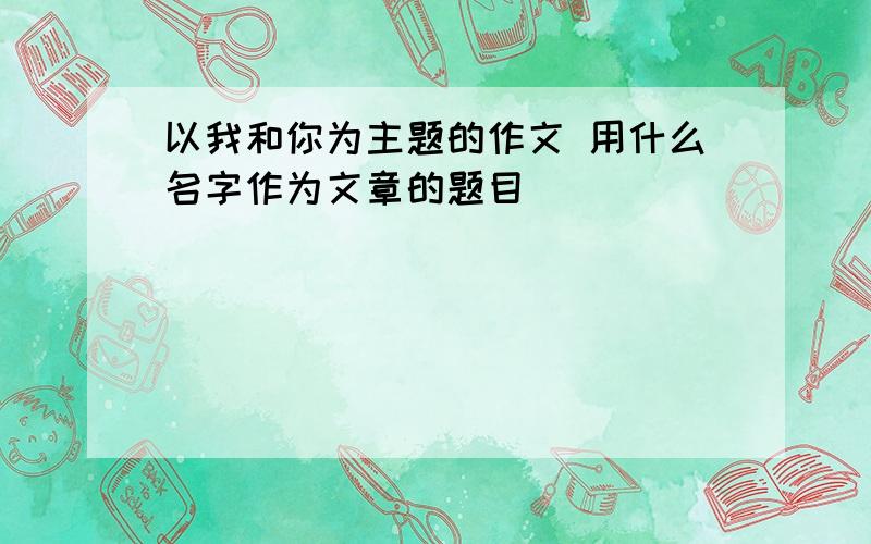 以我和你为主题的作文 用什么名字作为文章的题目