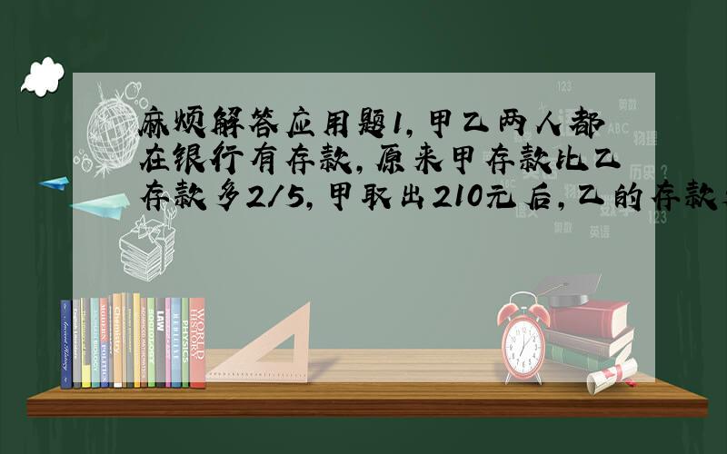 麻烦解答应用题1,甲乙两人都在银行有存款,原来甲存款比乙存款多2/5,甲取出210元后,乙的存款是甲的25/14倍,问甲