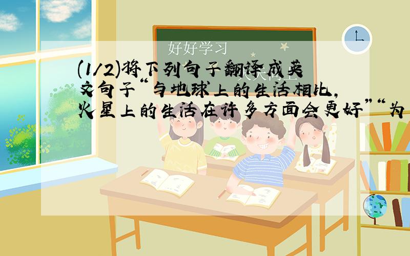 (1/2)将下列句子翻译成英文句子“与地球上的生活相比,火星上的生活在许多方面会更好”“为了提高我的...