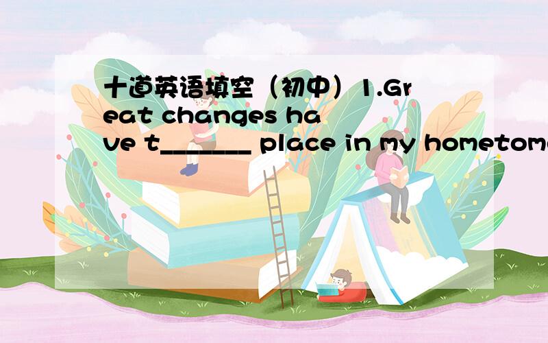 十道英语填空（初中）1.Great changes have t_______ place in my hometome